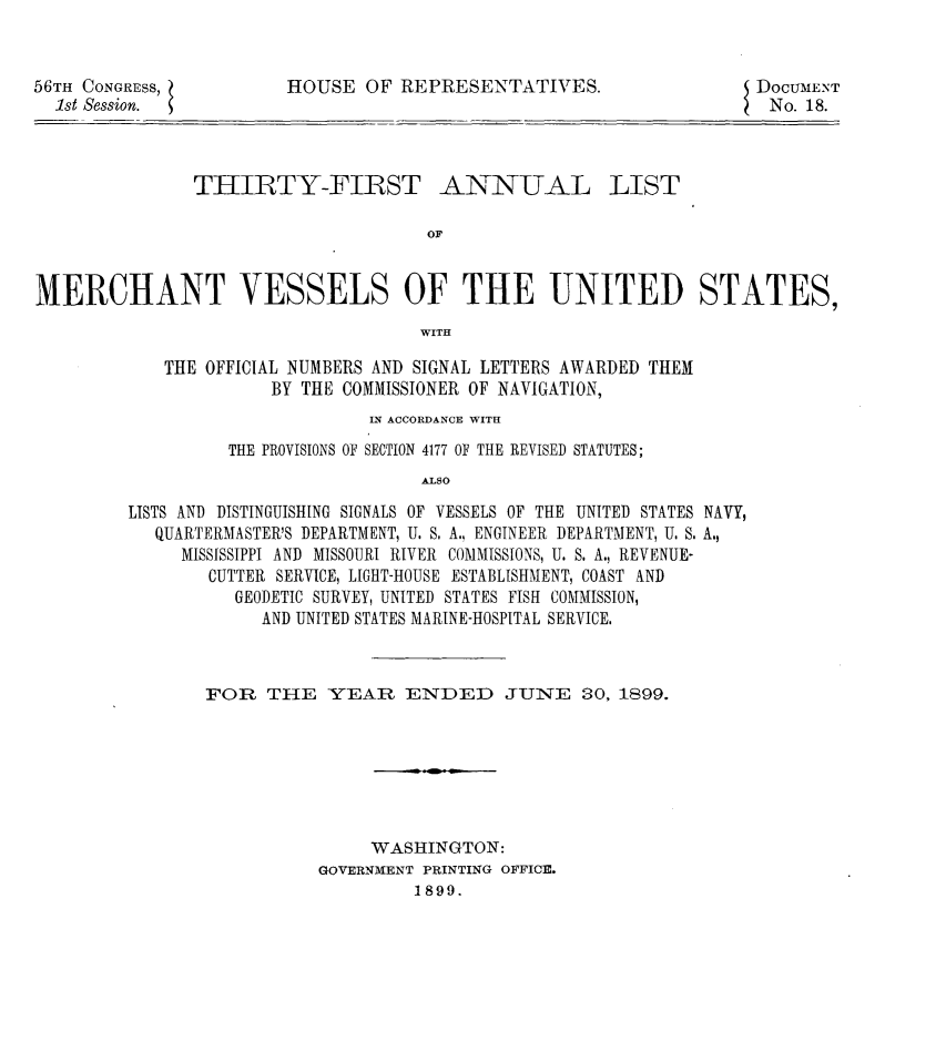 handle is hein.usccsset/usconset32230 and id is 1 raw text is: 


56TH CONGRESS,
  1st Session.


HOUSE  OF  REPRESENTATIVES.


DOCUMENT
No.  18.


THIRTY-FIRST


ANNUAL


OF


MERCHANT VESSELS OF THE UNITED STATES,
                                     WITH

            THE OFFICIAL NUMBERS AND SIGNAL LETTERS AWARDED THEM
                      BY THE COMMISSIONER OF NAVIGATION,


                       IN ACCORDANCE WITH

          THE PROVISIONS OF SECTION 4177 OF THE REVISED STATUTES;
                            ALSO

LISTS AND DISTINGUISHING SIGNALS OF VESSELS OF THE UNITED STATES NAVY,
   QUARTERMASTER'S DEPARTMENT, U. S. A., ENGINEER DEPARTMENT, U. S. A.,
     MISSISSIPPI AND MISSOURI RIVER COMMISSIONS, U. S. A., REVENUE-
        CUTTER SERVICE, LIGHT-HOUSE ESTABLISHMENT, COAST AND
          GEODETIC SURVEY, UNITED STATES FISH COMMISSION,
             AND UNITED STATES MARINE-HOSPITAL SERVICE.


FOR   TIE   YEAR   ENDED JUNE 30, 1899.







                WASHINGTON:
           GOVERNMENT PRINTING OFFICE.
                    1899.


LIST


