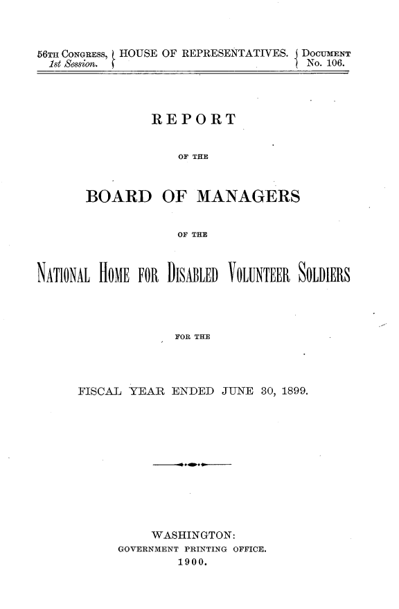 handle is hein.usccsset/usconset32234 and id is 1 raw text is: 



56TH CONGREss, HOUSE OF REPRESENTATIVES. DOCUMENT
  1st session. f                      No. 106.


         REPORT


             OF THE



BOARD OF MANAGERS


             OF THE


NATIONAL HOME FOR DISABLED VOLUNTEER SOLDIERS




                   FOR THE




      FISCAL YEAR  ENDED  JUNE 30, 1899.


     WASHINGTON:
GOVERNMENT PRINTING OFFICE.
        1900.



