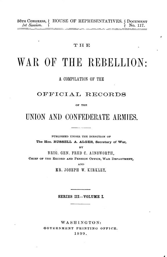 handle is hein.usccsset/usconset32238 and id is 1 raw text is: 



56TH CONGRESS, HIOUSE OF REPRIESENTATIVES. DOCUMENT
  1st Sasion.                          No. 117.




                    T II ,



WAR OF THE REBELLION:


               A COMPILATION OF THE


       OFFICIAL         ]RECOZIRDS

                    OF THE


   UNION   AND   CONFEDERATE ARMIES.


        PUBLISHED UNDER THE DIRECTION OF
   The Hon. RUSSELL A. ALGER, Secretary of War,
                  BY
       BRIG. GEN. FRED C. AINSWORTH,
CHIEF OF THE RECORD AND PENSION OFFICE, WAR DEPARTMENT,
                 AND
         MR. JOSEPH W. KIRKLEY.


     SERIES III-VOLUME I.





     WASHINGTON:
GOVERNMENT PRINTING OFFICE.
           1899.


A


