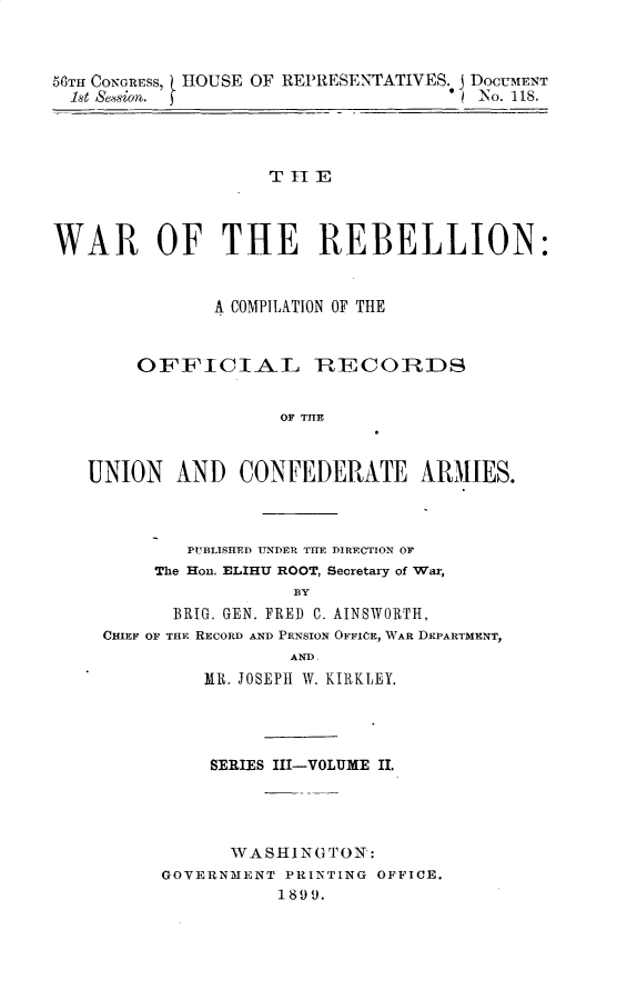 handle is hein.usccsset/usconset32239 and id is 1 raw text is: 



58TH CONGRESS, IOUSE OF REPRESENTATIVES. j DOCUMENT
  1st Session. f                        iNo. 118.




                    T II E



WAR OF THE REBELLION:


               A COMPILATION OF THE


        OFFICIAL RECOIRIDS


                     OF THE


   UNION AND CONFEDERATE ARMIIES.


        PUBLISHED UNDER THE DIRECTION OF
     The Hon. ELIHU ROOT, Secretary of War,
                  BY
       BRIG. GEN. FRED C. AINSWORTH,
CHIEF OF THE RECORD AND PENSION OFFICE, WAR DEPARTMENT,
                 AND.
         MR. JOSEPH W. KIRKLEY.




         SERIES III-VOLUME II.




            WASHINGTON:
     GOVERNMENT  PRINTING OFFICE.
                1899.


