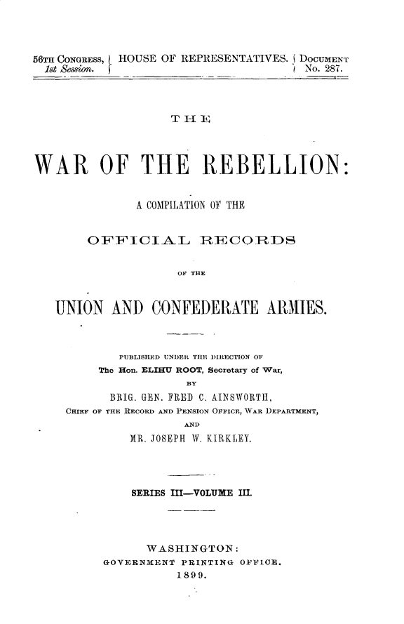handle is hein.usccsset/usconset32240 and id is 1 raw text is: 




56TH CONGRESS, HOUSE OF REPRESENTATIVES. DOCUMENT
  1st Session.                         No. 287.




                    TH E




WAR OF THE REBELLION:


               A COMPILATION OY THE


        OFFICIAL IRECOIRDS


                     OF THE



   UNION   AND   CONFEDERATE ARMIIES.


        PUBLISHED UNDER THE DIRECTION OF
     The Hon. ELIHU ROOT, Secretary of War,
                 BY
      BRIG. GEN. FRED C. AINSWORTH,
CHIEF OF THE RECORD AND PENSION OFFICE, WAR DEPARTMENT,
                 AND
         MR. JOSEPH W. KIRKLEY.


    SERIES III-VOLUME III.




      WASHINGTON:
GOVERNMENT PRINTING OFFICE.
           1899.


