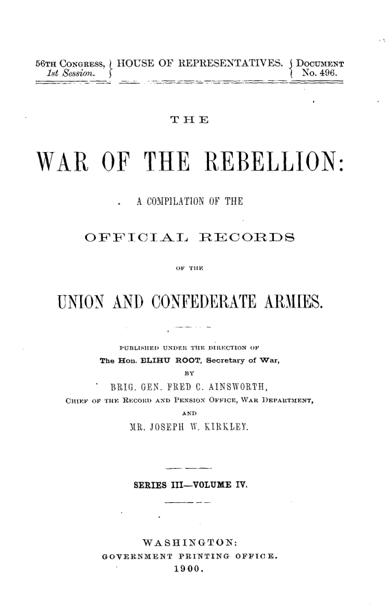 handle is hein.usccsset/usconset32241 and id is 1 raw text is: 




56TH CONGRESS, HOUSE OF REPRESENTATIVES. I DOCUMENT
  1st Session.                        -No. 496.



                   THE



WAR OF THE REBELLION:


              A COMPILATION OF THE


       OFFICIAL        IRECOIRDS


                    OF TIA           I


   UNION   ANi) CONFEDERATE ARMIES.


        PUBLISHED UNDER THE DIRECTION OF
     The Hon. ELIHU ROOT, Secretary of War,
                 BY
      BRIG. GEN. FRED C. AINSWORTH,
CHIEF OF THE RECORD AND PENSION OFFICE, WAR DEPARTMENT,
                AND
         MR. JOSEPH W. KIRKLEY.


     SERIES III-VOLUME IV.




     WASHINGTON:
GOVERNMENT PRINTING OFFICE.
          1900.


