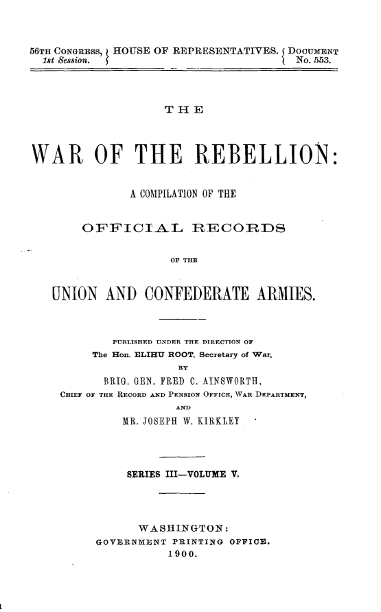 handle is hein.usccsset/usconset32242 and id is 1 raw text is: 



56TH CONGRESS, HOUSE OF REPRESENTATIVES. I DOCUMENT
  1st Session.                         No. 553.




                    THlE




WAR OF THE REBELLION:


               A COMPILATION OF THE


        OFFICIAL RECORDS


                     OF THE



   UNION   AND   CONFEDERATE ARMIES.


        PUBLISHED UNDER THE DIRECTION OF
     The Hon. ELIHU ROOT, Secretary of War,
                 BY
      BRIG. GEN. FRED C. AINSWORTH,
CHIEF OF THE RECORD AND PENSION OFFICE, WAR DEPARTMENT,
                 AND
         MR. JOSEPH W. KIRKLEY




         SERIES III-VOLUME V.




           WASHINGTON:
     GOVERNMENT PRINTING OFFICE.
                1900.



