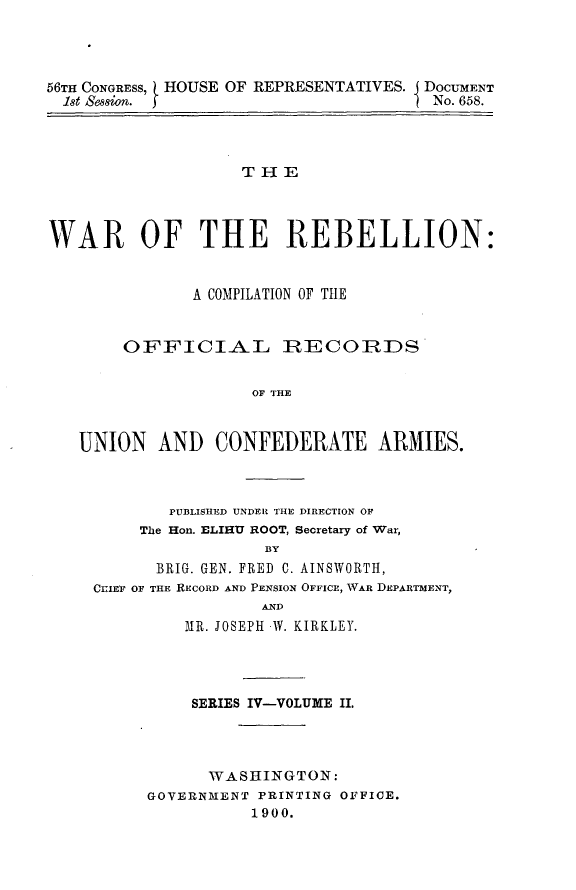 handle is hein.usccsset/usconset32244 and id is 1 raw text is: 




66TH CONGRESS, HOUSE OF REPRESENTATIVES. I DOCUMENT
  1st Sssion.                          No. 658.



                    THE



WAR OF THE REBELLION:


               A COMPILATION OF TIE


        OFFICIAL IRECOIRIDS


                     OF THE


   UNION   AND   CONFEDERATE ARMIES.


        PUBLISHED UNDER THE DIRECTION OF
     The Hon. ELIHU ROOT, Secretary of War,
                 BY
      BRIG. GEN. FRED C. AINSWORTH,
CYIEF OF THE RECORD AND PENSION OFFICE, WAR DEPARTMENT,
                 AND
         MR. JOSEPH W. KIRKLEY.


    SERIES IV-VOLUME II.




      WASHINGTON:
GOVERNMENT PRINTING OFFICE.
          1900.


