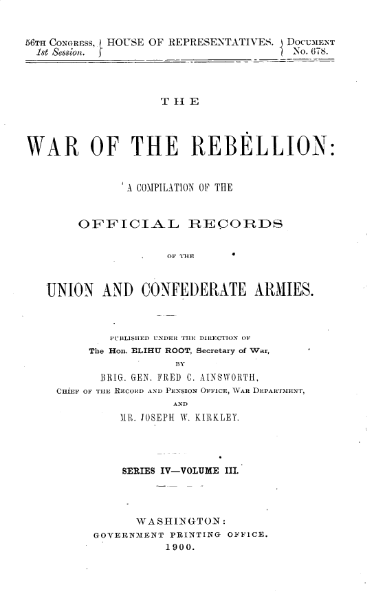 handle is hein.usccsset/usconset32245 and id is 1 raw text is: 


56TH CONGRESS, HOUSE OF REPRESENTATIVES. DOCUMENT
  1st Session.                          No. 678.




                    T II E




WAR OF THE REBELLION:


               A COMPILATION OF THE



        OFFICIA-L IRECO         RDS


                     OF THE



   UNION   AND   CONFEDERATE ARMIES.


        PIBLISHED UNDER THlE DIRECTION OF
     The Hon. ELIHU ROOT, Secretary of War,
                  BY
       BRIG. GEN. FRED C. AINSWORTH,
CHiEF OF THE RECORD AND PENSION OFFICE, WAR DEPARTMENT,
                 AND
         1R. JOSEPH W. KIRKLEY.


    SERIES IV-VOLUME III.




      WASHINGTON:
GOVERNMENT PRINTING OFFICE.
           1900.


