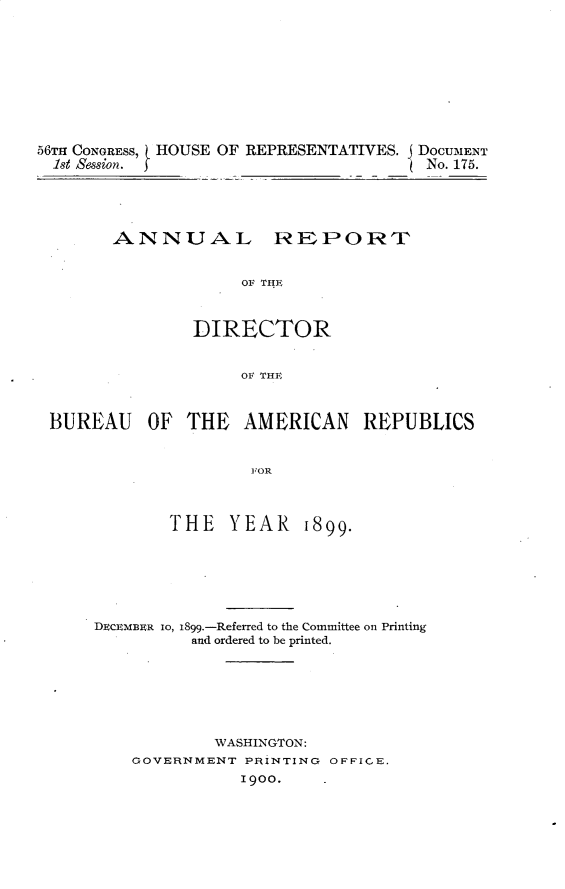 handle is hein.usccsset/usconset32247 and id is 1 raw text is: 










56TH CONGRESS, HOUSE OF REPRESENTATIVES. DoCUMENT
  1st Session.                          No. 175.





        ANNUAL REPORPT


                     OF THE



                DIRECTOR


                     OF THE



 BUREAU OF THE AMERICAN REPUBLICS


                      FOR



             THE YEAR 1899.


DECEMBER IO, 1899.-Referred to the Committee on Printing
          and ordered to be printed.







            WASHINGTON:
    GOVERNMENT PRINTING OFFICE.
               1900.


