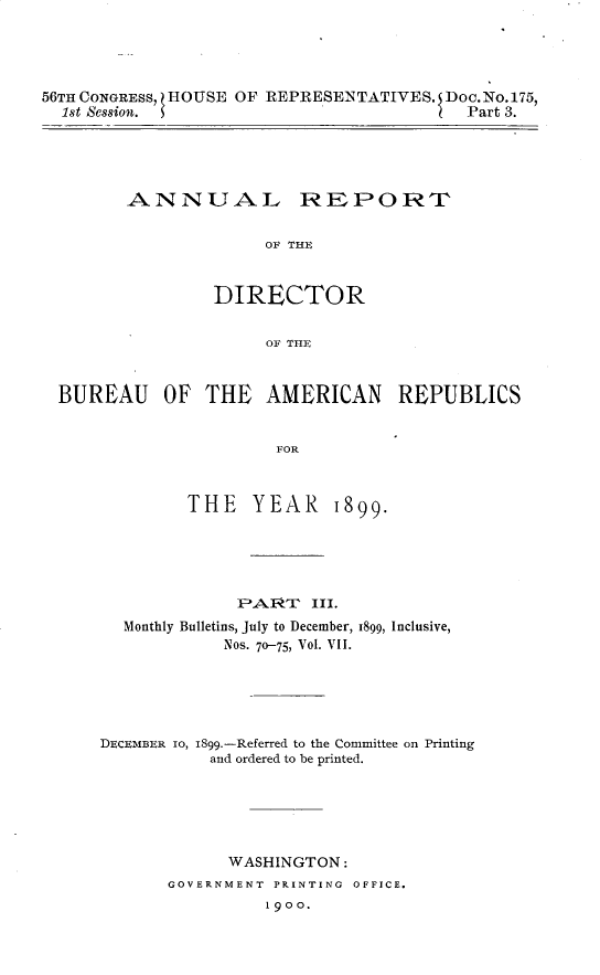 handle is hein.usccsset/usconset32249 and id is 1 raw text is: 




56TH CONGRESS, ZHOUSE OF REPRESENTATIVES. Doc.No.175,
  1st Session. $                          Part 3.


ANNUAL REPORT

              OF THE


         DIRECTOR


              OF THE


BUREAU OF THE AMERICAN REPUBLICS


                      FOR



             THE   YEAR 1899.


           iPAIRT  III.
Monthly Bulletins, July to December,
          Nos. 7o-75, Vol. VII.


1899, Inclusive,


DECEMBER 1o, 1899.-Referred to the Committee on Printing
           and ordered to be printed.






             WASHINGTON:
       GOVERNMENT PRINTING OFFICE.
                 1900.


