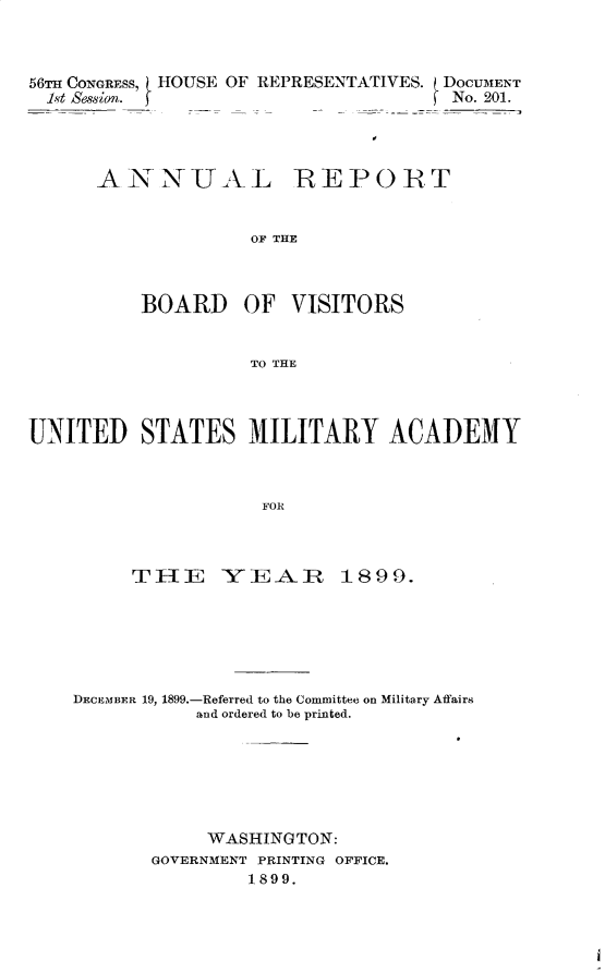 handle is hein.usccsset/usconset32250 and id is 1 raw text is: 



56T CONGRESS, HOUSE OF REPRESENTATIVES. DOCUMENT
  1t Session.                         No. 201.


A  NNUAL


REPORT


OF THE


          BOARD OF VISITORS


                    TO THE



UNITED STATES MILITARY ACADEMY



                     FOR


     THE YEA, R 1899.






DECEMBER 19, 1899.-Referred to the Committee on Military Affairs
           and ordered to be printed.






           WASHINGTON:
       GOVERNMENT PRINTING OFFICE.
                1899.


