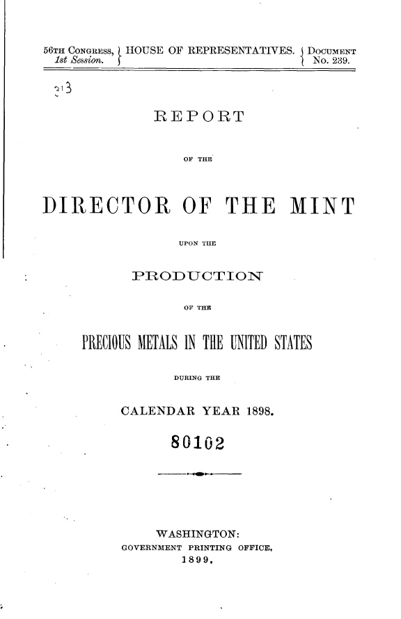 handle is hein.usccsset/usconset32251 and id is 1 raw text is: 


56TH CONGRESS, HOUSE OF REPRESENTATIVES. I DOCUMENT
1st ession.                         No. 239.


REPORT


    OF THE


DIRECTOR OF THE MINT


                  UPON THE





                  OF THE


PRECIOUS METALS IN THE UNITED STATES


            DURING THE


     CALENDAR   YEAR  1898.


80102


     WASHINGTON:
GOVERNMENT PRINTING OFFICE,
        1899,



