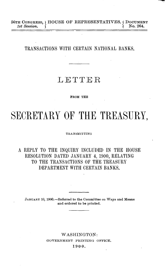 handle is hein.usccsset/usconset32252 and id is 1 raw text is: 



56TH CONGRESS, HOUSE OF REPRESENTATIVES. DOCUMENT
  1st 8ession.                            No. 264.




     TRANSACTIONS WITH CERTAIN NATIONAL BANKS.






                 LETTER


                     F'ROM THE



SECRETARY OF THE TREASURY,


                    TRANSMITTING


   A REPLY TO THE INQUIRY INCLUDED IN THE HOUSE
     RESOLUTION DATED JANUARY 4,1900, RELATING
       TO THE TRANSACTIONS OF THE TREASURY
          DEPARTMENT WITH CERTAIN BANKS.





     JANUARY 10, 1900.-Referred to the Committee o Ways and Means
                 and ordered to be printed.






                 WASHINGTON:
             GOVERNMENT PRINTING OFFICE.
                      1900.


