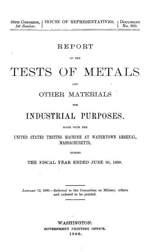 handle is hein.usccsset/usconset32254 and id is 1 raw text is: 



56TH CONGRESS, HOUSE OF REPRESENTATIVES. DOCUMENT
  1st session.                         No. 300.




                REPORT

                     OP THE



TESTS OF METALS

                     AND)


          OTHER MATERIALS

                      FOR


     INDUSTRIAL PURPOSES,

                  MADE WITH THE

 UNITED STATES TESTING MACHINE AT WATERTOWN ARSENAL,
                 MASSACHUSETTS,

                     DURING

      THE FISCAL YEAR ENDED JUNE 30, 1899.





    JANUARY 12, 1900.-Referred to the Committee on Military Affairs
               and ordered to be printed.





               WASHINGTON:
            GOVERNMENT PRINTING OFFICE.
                    1900.


