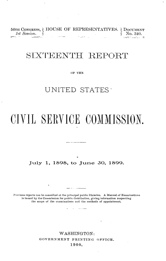 handle is hein.usccsset/usconset32256 and id is 1 raw text is: 




56T CONGRESS, HOUSE   OF REPRESENTATIVES. DOCUMENT
  1t sessim. f                                 No. 340.




      SIXTEENTII REPORT


                        OF THE



              UNITED STATES


CIVIL SERVICE COMMISSION.








       Jily   1, 1898,  to  June   30,  1899.






 Previous reports can be consulted at the principal public libraries. A Manual of Examinations
    is issued by the Commission for public distribution, giving information respecting
        the scope of the examinations and the methods of appointment.






                   WASHINGTON:
           GOVERNMENT PRINTING OFFICE.
                        1900.


