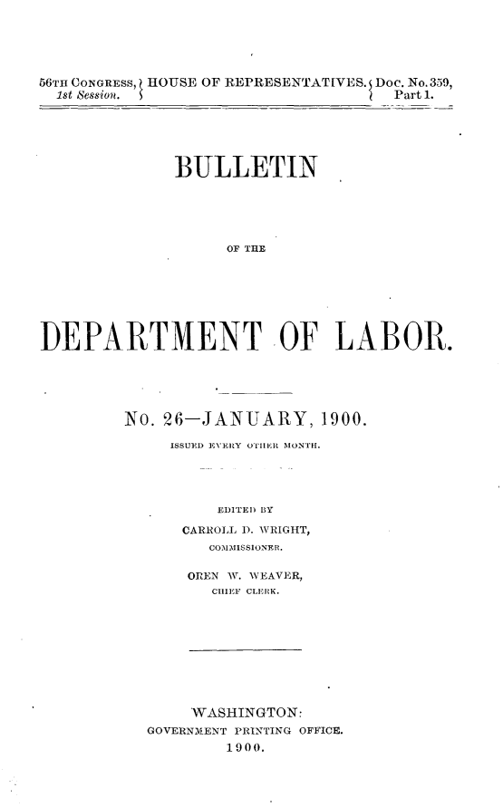 handle is hein.usccsset/usconset32258 and id is 1 raw text is: 





56TH CONGRESS, HOUSE OF REPRESENTATIVES. Doe. No. 359,
  1st Session.                        Part 1.






              BULLETIN






                    OF THE








DEPARTMENT OF LABOR.


No. 26-JANUARY, 1900.

     ISSUED E1VERY OTHliiR MONTH.





          EDITED BY

      CARROLL D. WRIGHT,
         COMMISSIONER.


OREN W. WEAVER,
   CHIEF CLERK.


     WASHINGTON:
GOVERNMENT PRINTING OFFICE.
        1900.


