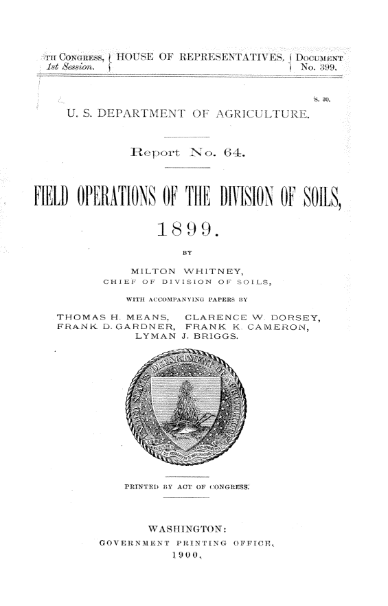 handle is hein.usccsset/usconset32260 and id is 1 raw text is: 





  rn CounS   111 HOUSE OF REIR'ESENTATIlES. E,\  Io  T










               Rep sort N0. N..





FIELD  OilLATIONS  OiF 11E  DIVISION OF  SOILS,



                   1899.

                      BY

               MILTON  WHITNEY,
          CHIEF OF DIVISION OF SOILS,


WITH ACOMPANYING PAPERS BY


THOMAS  H. MEANS,
FRANK  D. GARDNER,
            LYMAN


CLARENCE   V  DORSEY,
FRANK   K- CAMERON,
J. BRIGGS.


PRINTED BY ACT OF CONGRES


       WASHING TON:
GOVERNMENT  PRINTING OFFICE,
           19 )


