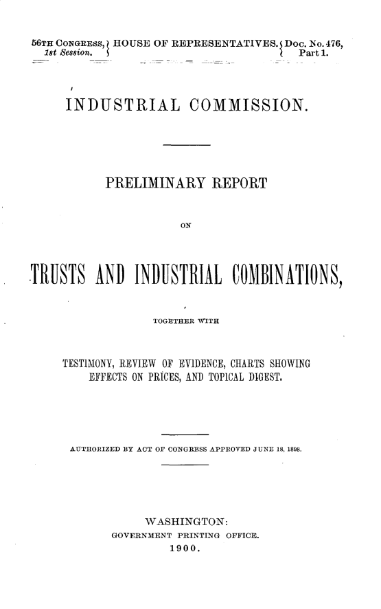 handle is hein.usccsset/usconset32265 and id is 1 raw text is: 


56THCONGRESS, HOUSE OF REPRESENTATIVES. Doc. No. 476,
  1st Ses8ion.                          Part 1.


INDUSTRIAL


COMMISSION.


           PRELIMINARY REPORT


                      ON




-TRUSTS   AND   INDUSTRIAL CO~MBINATONS,


             TOGETHER WITH



TESTIMONY, REVIEW OF EVIDENCE, CHARTS SHOWING
    EFFECTS ON PRICES, AND TOPICAL DIGEST.





 AUTHORIZED BY ACT OF CONGRESS APPROVED JUNE 18, 1898.






            WASHINGTON:
       GOVERNMENT PRINTING OFFICE.
                1900.


