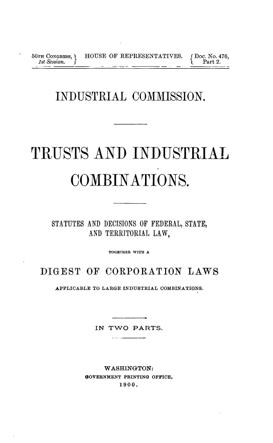 handle is hein.usccsset/usconset32266 and id is 1 raw text is: 






56TH CONGRESS, I HOUSE OF REPRESENTATIVES.  Doc. No. 476,
ist &ssion. f                     Part 2.




     INDUSTRIAL COMMISSION.








TRUSTS AND INDUSTRIAL



        COMBINATIONS.





    STATUTES AND DECISIONS OF FEDERAL, STATE,
            AND TERRITORIAL LAW,

                TOGETHER WITH A


  DIGEST   OF  CORPORATION LAWS

     APPLICABLE TO LARGE INDUSTRIAL COMBINATIONS.





             IN TWO PARTS.





               WASHINGTON:
           GOVERNMENT PRINTING OFFICE.
                  1900.


