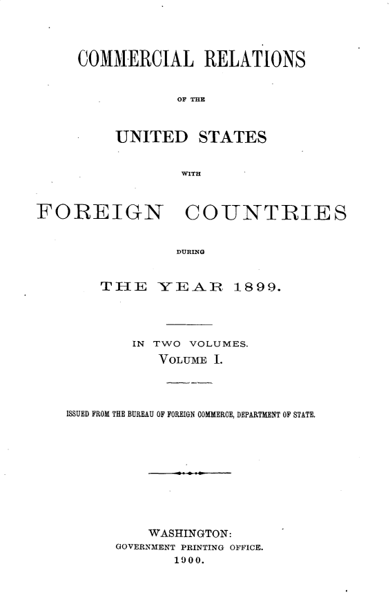 handle is hein.usccsset/usconset32268 and id is 1 raw text is: 




COMMERCIAL RELATIONS


            OF THE



     UNITED STATES


             WITH


FOREIGN COUNTRIES


                 DURING


        TIE -YE:AIR 1899.


        IN TWO VOLUMES.
           VOLUME I.




ISSUED FROM THE BUREAU OF FOREIGN COMMERCE, DEPARTMENT OF STATE.










          WASHINGTON:
      GOVERNMENT PRINTING OFFICE.
             1900.


