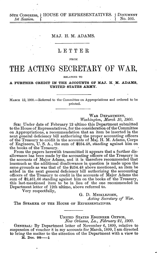 handle is hein.usccsset/usconset32270 and id is 1 raw text is: 

56TH CONGRESS,  HOUSE   OF  REPRESENTATIVES. DOCUMENT
  1st Session.        .                              No. 505.



                    MAJ.  H. M.  ADAMS.


                       LETTER
                             FROM

THE ACTING SECRETARY OF WAR,
                          RELATING TO
A FURTHER CREDIT IN THE ACCOUNTS OF MAJ. H. M. ADAMS,
                   UNITED   STATES ARMY.


MARcH 12, 1900.-Referred to the Committee on Appropriations and ordered to be
                            printed.


                                      WAR  DEPARTMENT,
                                  Washington, .Karch 10, 1900.
  SIR: Under date of February 12 ultimo this Department submitted
to the House of Representatives, for the consideration of the Committee
on Appropriations, a recommendation that an item be inserted in the
next general deficiency bill authorizing the proper accounting officers
of the Treasury to credit in the accounts of Maj. H. M. Adams, Corps
of Engineers, U. S. A., the sum of $254.48, standing against him on
the books of the Treasury.
  From  the papers herewith transmitted it appears that a further dis-
allowance has been made by the accounting officers of the Treasury in
the accounts of Major Adams, and it is therefore recommended that
inasmuch as the additional disallowance in question is made upon the
same grounds as was that of the $254.48 above mentioned, an item be
added in the next general deficiency bill authorizing the accounting
officers of the Treasury to credit in the accounts of Major Adams the
sum of $2,461.66 standing against him on the books of the Treasury,
this last-mentioned item to be in lieu of the one recomimended in
Department letter of 12th ultimo, above referred to.
      Very respectfully,
                                 G.  D. MEIKLEJOHN,
                                     Acting Secretary of Tar.
  The  SPEAKER OF THE  HOUSE OF  REPRESENTATIVES.


                        UNITED  STATES ENGINEER  OFFICE,
                          New  Orleans, La., February 921, 1900.
  GENERAL:  By Department  letter of November 6, 1899, relative to
suspension of voucher 8 in my accounts for March, 1899, I am directed
to bring the matter to the attention of the Department with a view to
      H. Doc. 98-1


