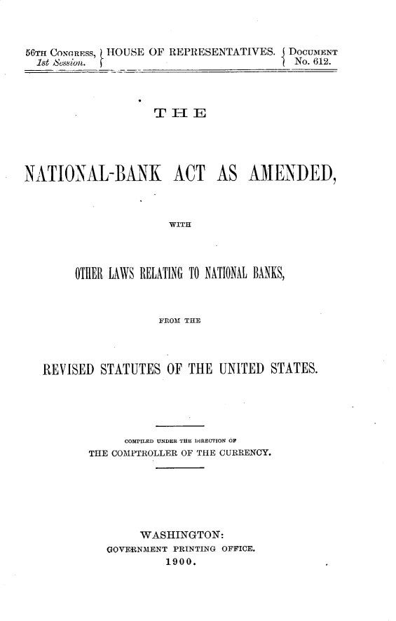 handle is hein.usccsset/usconset32272 and id is 1 raw text is: 



56TH CONGRESS, HOUSE OF REPRESENTATIVES. I DOCUMENT
1st Assion. fNo. 612.



                 THE


NATIONAL-BINK ACT


AS  AMENDED,


WITH


    OTHER LAWS RELATING TO NATIONAL BANKS,



                FROM THE



REVISED STATUTES OF THE UNITED STATES.


     COMPILED UNDER THE DIRECTION OF
THE COMPTROLLER OF THE CURRENCY.






       WASHINGTON:
  GOVERNMENT PRINTING OFFICE.
          1900.



