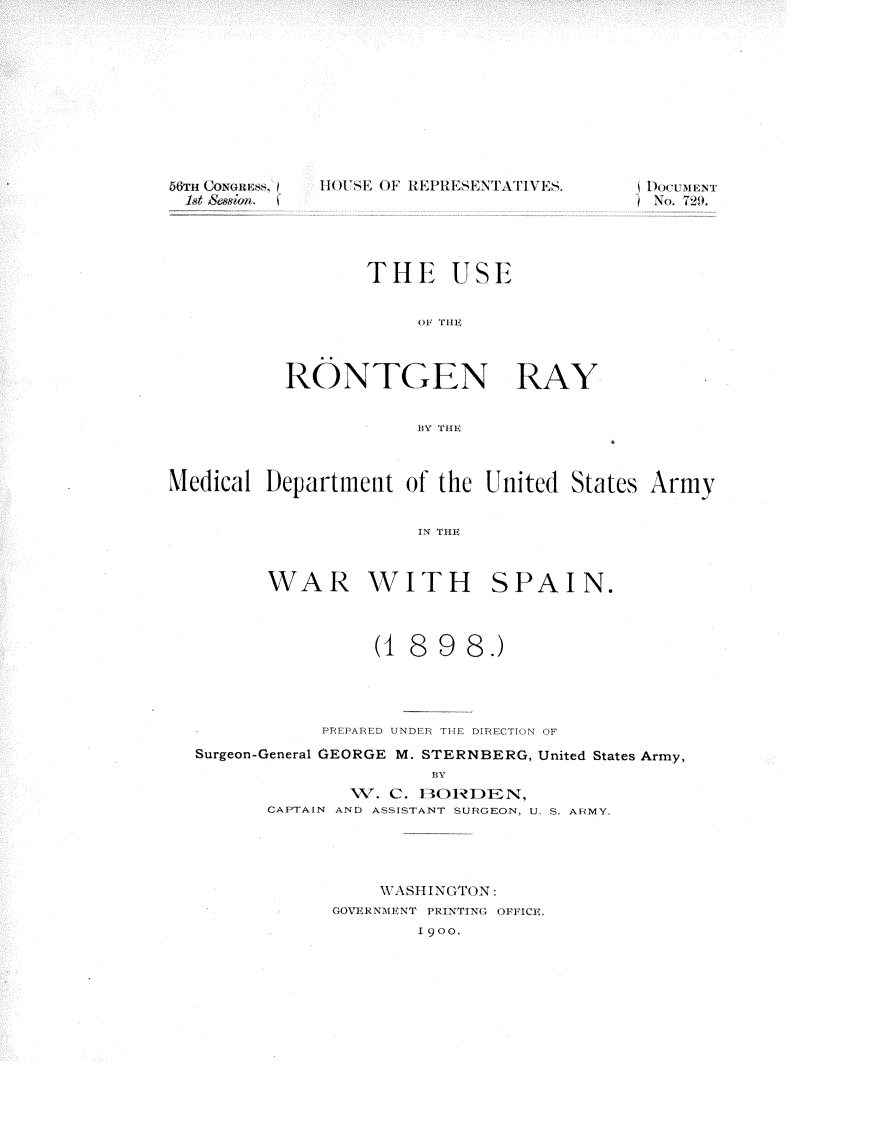 handle is hein.usccsset/usconset32283 and id is 1 raw text is: 











56TH OGES


I I( t'SE OF HEHEETT    S


INo. 79


       THE USE






RONTGEN RAY


           BY TH'E


Medical Department  of the United States Army


                     IN THE


WAR


WITH SPAIN.


               (1 8  98.)




           PREPARED UNDER THE DIRECTION OF
Surgeon-General GEORGE M. STERNBERG, United States Army,
                    BY
             1V. C. BORDEN,
      CAPTAIN AND ASSISTANT SURGEON, U. S. ARMY.


    WASHINGTON:
GOVERNMENT PRINTING OFFICE.
       1900.


