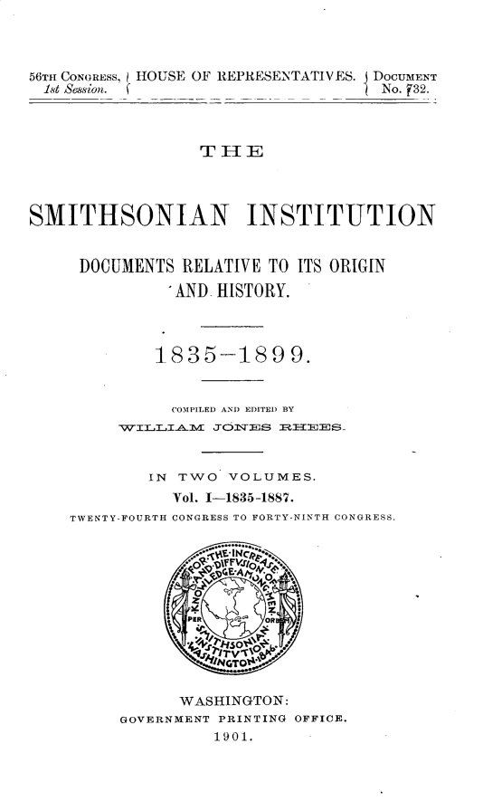 handle is hein.usccsset/usconset32284 and id is 1 raw text is: 



56TH CONGRESS, HOUSE OF REPRESENTATIVES. DOCUMENT
1st Session. f                       No. _32.



                  THE




SMITHSONIAN INSTITUTION


DOCUMENTS   RELATIVE TO ITS ORIGIN

           AND HISTORY.



         1835-1899.


           COMPILED AND EDITED BY
     WILLIIA.1V JO3VE~S RIT~EES-


        IN TWO   VOLUMES.
           Vol. 1-1835-1887.
TWENTY-FOURTH CONGRESS TO FORTY-NINTH CONGRESS.






            PER  '~~OR
                IN






           WASHINGTON:
     GOVERNMENT PRINTING OFFICE.
               1901.


