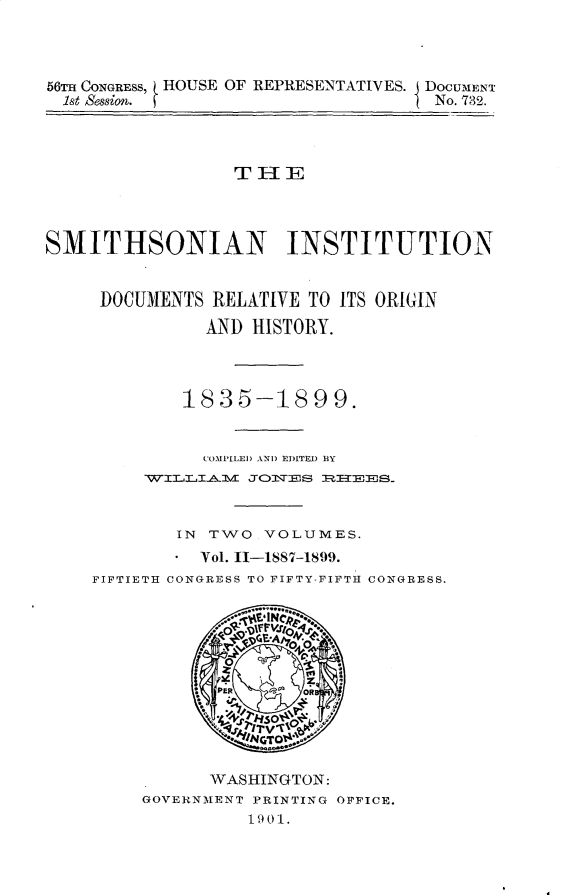 handle is hein.usccsset/usconset32285 and id is 1 raw text is: 




56TH CONGRESS, HOUSE OF REPRESENTATIVES. DOCUMENT
  1st Session.                       No. 732.




                  THE




SMITHSONIAN INSTITUTION


     DOCUMENTS  RELATIVE TO ITS ORIGIN

               AND HISTORY.




             1-835-1899.


               COMPILED AND EDITED BY
         WILL-IAlV J1\TES RITEE8S



            IN TWO   VOLUMES.
            *Vol. 11-1887-1899.
    FIFTIETH CONGRESS TO FIFTY-FIFTH CONGRESS.






                PER     OR

                     so'
                     TV*
                     GT

               WASHINGTON:
         GOVERNMENT PRINTING OFFICE.
                   1901.


