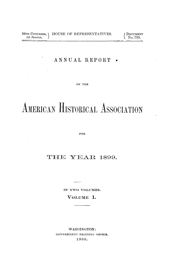 handle is hein.usccsset/usconset32286 and id is 1 raw text is: 







56TH CONGRESS,  HOUSE OF REPRESENTATIVES.
1st esson.  I


DOCUMENT
No. 733.


          ANNUAL REPORT





                 OF TAE






AM~ERICAN   HISTORICAL   ASSOCIATION





                  FOR


TlE YEA.R 1899.







     IN TWO VOLUMES.

     VOLUME   1.







       WASHINGTON:
   GOVERNMENT PRINTING OFFICE.
         1900.


