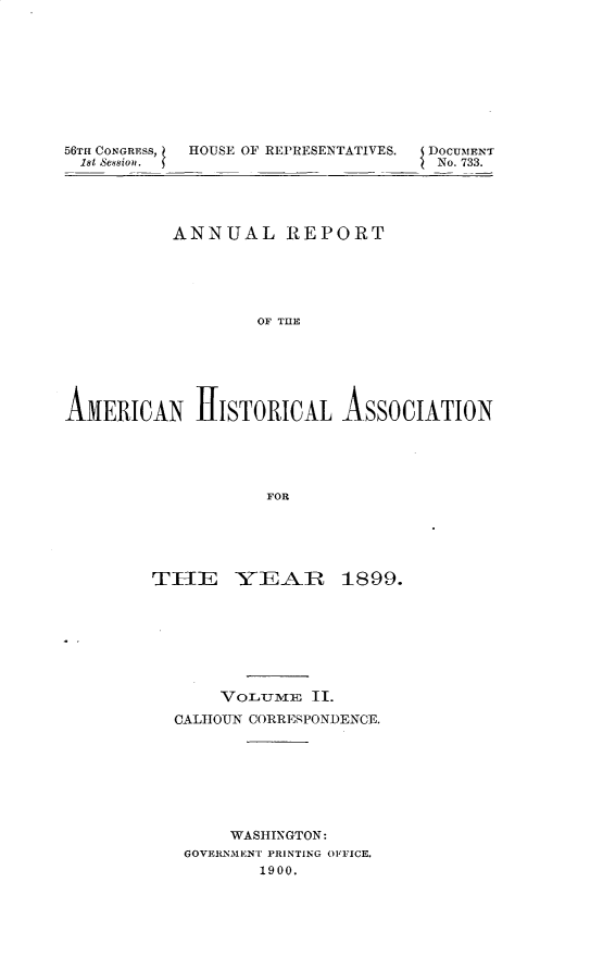 handle is hein.usccsset/usconset32287 and id is 1 raw text is: 









56TH CONGRESS,  HOUSE OF REPRESENTATIVES.  DOCUMENT
1st Sesion.                         No. 733.




          ANNUAL REPORT





                  OF T E






AMERICAN H[ISTORICAL ASSOCIATION





                   FOR


THE YEAR 1899.








       VOLUME  II.
  CALHOUN CORRESPONDENCE.








        WASHINGTON:
   GOVERNMENT PRINTING OFFICE.
          1900.


