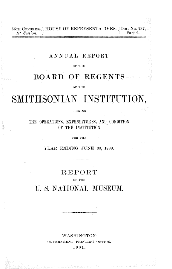 handle is hein.usccsset/usconset32292 and id is 1 raw text is: 




5ru Coxoiss. i HOUSE OF REPRESENTATIVES. Dc. No. 7:7
          I'd &                  I  Part 2




          ANNUAL REPORT

                   OF THY


       BOARD OF REGENTS

                   OF THE


SMITHSONIAN INSTITUTION,

                   SHOWING

     THE OPERATIONS, EXPENDITURES, AND CONDITION
              OF THE INSTITUTION

                   FOR THE


   YEAR ENDING JUNE 30, 1899.




        R E P0  RT
            OF THE

U. S. NATIONAL MUSEUM.


    WASHINGTON:
GOVERNMENT PRINTING OFFICE.
        1901.


