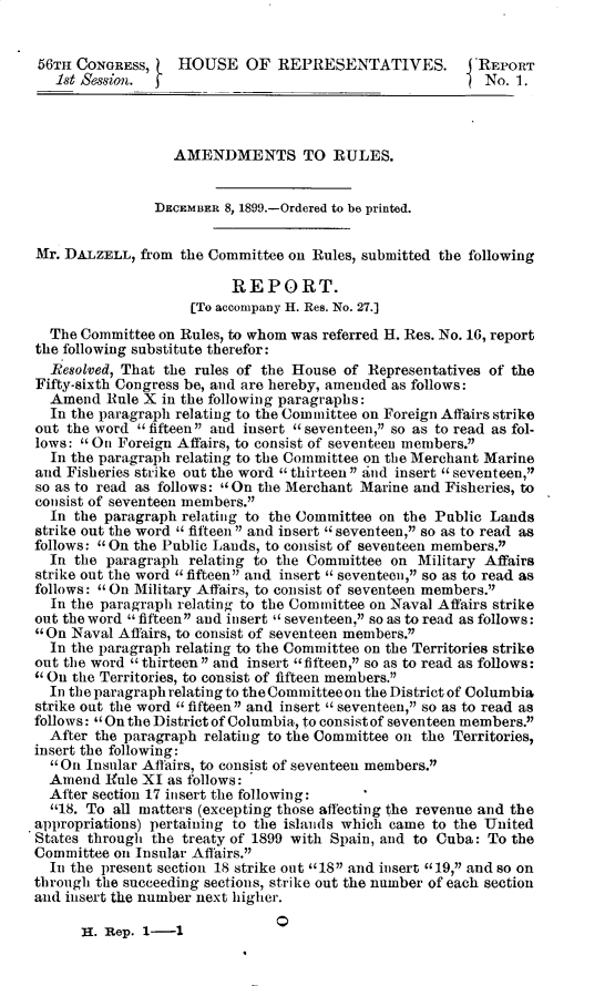 handle is hein.usccsset/usconset32296 and id is 1 raw text is: 


56TH  CONGRESS,     HOUSE   OF  REPRESENTATIVES.           REPORT
    1st Session.                                           No.  1.



                   AMENDMENTS TO RULES.


                DECEMBER  8, 1899.-Ordered to be printed.


 Mr. DALZELL,  from the Committee on Rules, submitted the following

                           REPORT.
                     [To accompany H. Res. No. 27.]
   The Committee on Rules, to whom was referred H. Res. No. 16, report
 the following substitute therefor:
   Resolved, That the rules of the House of Representatives of the
 Fifty-sixth Congress be, and are hereby, amended as follows:
   Amend  Rule X in the following paragraphs:
   In the paragraph relating to the Committee on Foreign Affairs strike
 out the word fifteen and insert seventeen, so as to read as fol-
 lows:  On Foreign Affairs, to consist of seventeen members.
   In the paragraph relating to the Committee on the Merchant Marine
 and Fisheries strike out the word thirteen and insert seventeen,
 so as to read as follows:  On the Merchant Marine and Fisheries, to
 consist of seventeen members.
   In the paragraph relating to the Committee on the Public Lands
 strike out the word  fifteen and insert seventeen, so as to read as
 follows:  On the Public Lands, to consist of seventeen members.
   In the paragraph  relating to the Committee on  Military Affairs
 strike out the word fifteen and insert  seventeen, so as to read as
 follows:  On Military Affairs, to consist of seventeen members.
   In the paragraph relating to the Committee on Naval Affairs strike
 out the word  fifteen and insert  seventeen, so as to read as follows:
 On  Naval Affairs, to consist of seventeen members.
   In the paragraph relating to the Committee on the Territories strike
 out the word  thirteen and insert fifteen, so as to read as follows:
  On the Territories, to consist of fifteen members.
   In the paragraph relating to the Committee on the District of Columbia
 strike out the word a fifteen and insert a seventeen, so as to read as
 follows:  On the District of Columbia, to consist of seventeen members.
   After the paragraph relating to the Committee on the Territories,
 insert the following:
    On Insular Affairs, to consist of seventeen members.
   Amend  Ifule XI as follows:
   After section 17 insert the following:
   18. To all matters (excepting those affecting the revenue and the
.appropriations) pertaining to the islands which came to the United
States  through the treaty of 1899 with Spain, and to Cuba: To the
Committee  oin Insular Affairs.
   In the present section 18 strike out 182 and insert 19, and so on
 through the succeeding sections, strike out the number of each section
 and insert the number next higher.


H. Rep. 1-1


