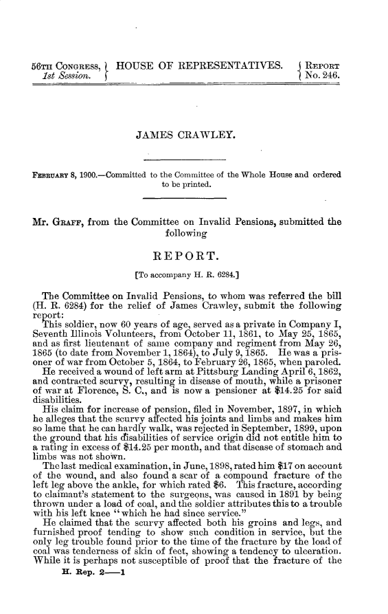 handle is hein.usccsset/usconset32297 and id is 1 raw text is: 




56n  CONGRESS,    HOUSE   OF   REPRESENTATIVES.          REPORT
  1st Session.                                           No. 246.




                      JAMES   CRAWLEY.


FEBRUARY 8, 1900.-Committed to the Committee of the Whole House and ordered
                           to be printed.


Mr. GRAFr,  from the Committee  on Invalid Pensions, submitted the
                            following

                         REPORT.

                      [To accompany H. R. 6284.]

  The Committee  on Invalid Pensions, to whom was referred the bill
(H. R. 6284) for the relief of James Crawley, submit the following
report:
  This soldier, now 60 years of age, served as a private in Company I,
Seventh Illinois Volunteers, from October 11, 1861, to May 25, 1865,
and as first lieutenant of same company and regiment from May 26,
1865 (to date from November 1, 1864), to July 9, 1865. He was a pris-
oner of war from October 5, 1864, to February 26, 1865, when paroled.
  He  received a wound of left arm at Pittsburg Landing April 6, 1862,
and contracted scurvy, resulting in disease of mouth, while a prisoner
of war at Florence, S. C., and is now a pensioner at $14.25 for said
disabilities.
  His claim for increase of pension, filed in November, 1897, in which
he alleges that the scurvy affected his joints and limbs and makes him
so lame that he can hardly walk, was rejected in September, 1899, upon
the ground that his disabilities of service origin did not entitle him to
a rating in excess of $14.25 per month, and that disease of stomach and
limbs was not shown.
  The last medical examination, in June, 1898, rated him $17 on account
of the wound, and  also found a scar of a compound fracture of the
left leg above the ankle, for which rated $6. This fracture, according
to claimant's statement to the surgeons, was caused in 1891 by being
thrown  under a load of coal, and the soldier attributes this to a trouble
with his left knee which he had since service.
  He  claimed that the scurvy affected both his groins and legs, and
furnished proof tending to show  such condition in service, but the
only leg trouble found prior to the time of the fracture by the load of
coal was tenderness of skin of feet, showing a tendency to ulceration.
While  it is perhaps not susceptible of proof that the fracture of the
      H. Rep. 2-1


