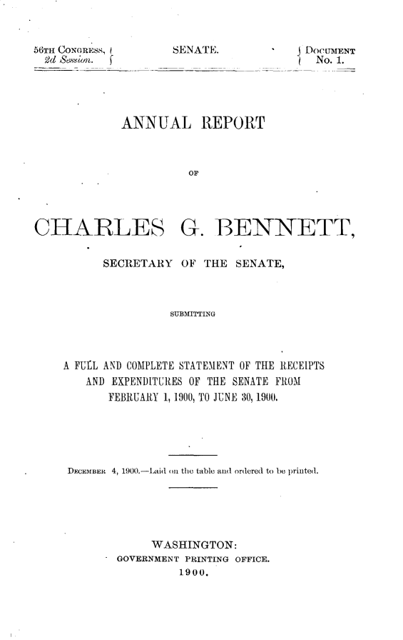 handle is hein.usccsset/usconset32304 and id is 1 raw text is: 


56TH CONGRESS,
  2d Seion. f


j DocITMENT
   No. 1.


ANNUAL REPORT



          OF


CHARLESc-


G.   BENNETT,


      SECRETARY   OF THE  SENATE,



                SUBMITTING




A FUfI AND COMPLETE STATEMENT OF THE RECEIPTS
   AND EXPENDITURES OF THE SENATE FROM
       FEBRUARY 1, 1900, TO JUNE 30, 1900.


DECEMBER 4, 1900.-Laid on the table and ordered to be printed.






            WASHINGTON:
       GOVERNMENT PRINTING OFFICE.
                 1900.


SENATE.


