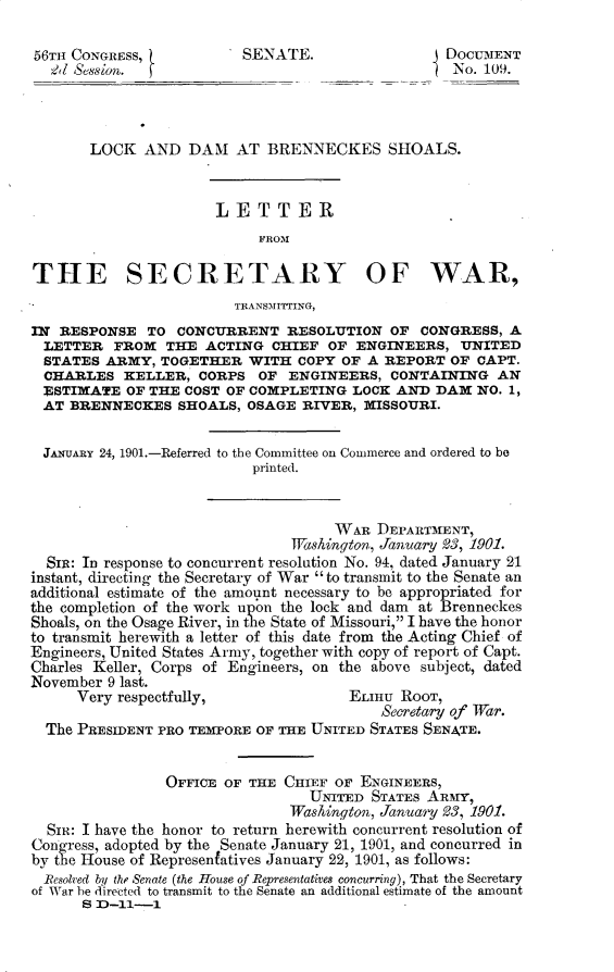 handle is hein.usccsset/usconset32314 and id is 1 raw text is: 

56T  CONGRESS,           SENATE.                  DOCUMENT
  2d Session.                                      No. 109.




       LOCK   AND  DAM   AT BRENNECKES SHOALS.



                      LETTER
                           FROM

THE SECRETARY OF WAR,
                         TRANSMITTING,
IN RESPONSE   TO  CONCURRENT   RESOLUTION  OF  CONGRESS,  A
  LETTER  FROM  THE  ACTING  CHIEF  OF ENGINEERS,   UNITED
  STATES ARMY,  TOGETHER  WITH  COPY OF A  REPORT OF  CAPT.
  CHARLES  KELLER,  CORPS  OF  ENGINEERS,  CONTAINING   AN
  ESTIMATE  OF THE COST OF COMPLETING  LOCK AND  DAM  NO. 1,
  AT BRENNECKES   SHOALS, OSAGE  RIVER, MISSOURI.


  JANUARY 24, 1901.-Referred to the Committee on Commerce and ordered to be
                           printed.



                                     WAR  DEPARTMENT,
                               Washington, January 03, 1901.
  SIR: In response to concurrent resolution No. 94, dated January 21
instant, directing the Secretary of War to transmit to the Senate an
additional estimate of the amount necessary to be appropriated for
the completion of the work upon the lock and dam at Brenneckes
Shoals, on the Osage River, in the State of Missouri, I have the honor
to transmit herewith a letter of this date from the Acting Chief of
Engineers, United States Army, together with copy of report of Capt.
Charles Keller, Corps of Engineers, on the above subject, dated
November 9 last.
      Very respectfully,              ELnu  RooT,
                                          Secretary of TWar.
  The PRESIDENT PRO TEMPORE OF THE UNITED STATES SENATE.


                OFFICE OF THE CHIEF  OF ENGINEERS,
                                  UNITED STATES ARMY,
                               Washington, January 23, 1901.
  SIm: I have the honor to return herewith concurrent resolution of
Congress, adopted by the Senate January 21, 1901, and concurred in
by the House of Representatives January 22, 1901, as follows:
  Resolved by the Senate (the House of Representatives concurring), That the Secretary
of War be directed to transmit to the Senate an additional estimate of the amount
      8 fD-11-1


