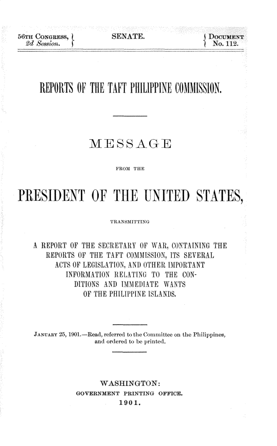 handle is hein.usccsset/usconset32315 and id is 1 raw text is: 


56m CONGuESe, S
  Bd Sio.   f


NDOCMWNT
1 No. 112.


     REPORTS  OF THE TAFT PHILIPPINE COMMISSION.





                 MESSAGE

                       FROM THE


PRESIDENT OF THE UNITED STATES,

                     TRANSMITTING


    A REPORT OF THE SECRETARY OF WAR, CONTAINING THE
       REPORTS OF THE TAFT COMMISSION, ITS SEVERAL
         ACTS OF LEGISLATION, AND OTHER IMPORTANT
           INFORMATION RELATING TO THE CON-
             DITIONS AND IMMEDIATE WANTS
               OF THE PHILIPPINE ISLANDS.




    JANUARY 25, 1901.-Read, referred to the Committee on the Philippines,
                  and ordered to be printed.




                  WASHINGTON:
              GOVERNMENT PRINTING OFFICE.
                       1901.


SENATE.


