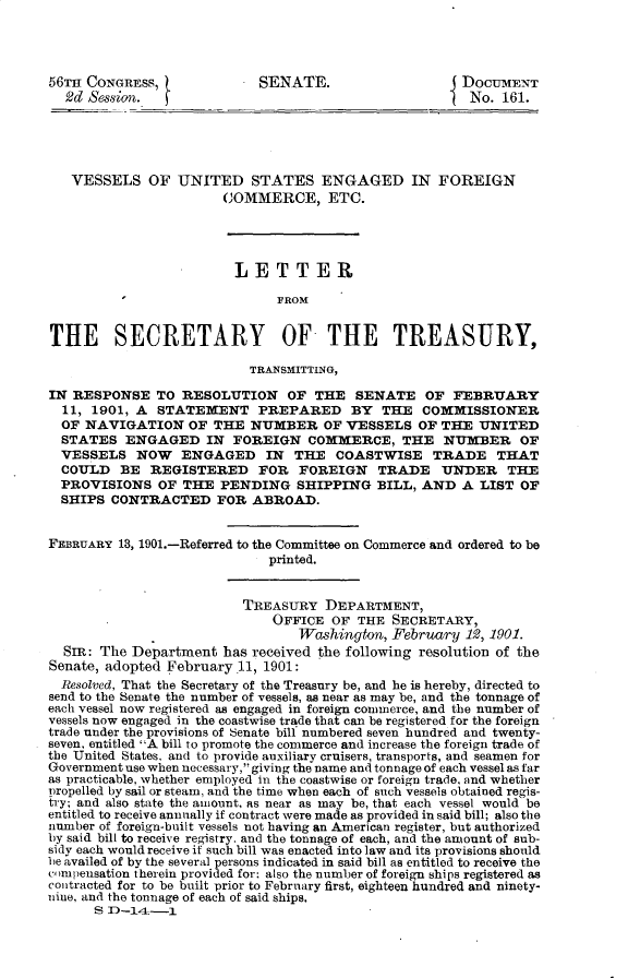 handle is hein.usccsset/usconset32317 and id is 1 raw text is: 




56TH CONGRESS,              SENATE.                  J DOCUMENT
  2d Session.   )                                       No. 161.





  VESSELS OF UNITED STATES ENGAGED IN FOREIGN
                       COMMERCE, ETC.




                         LETTER

                              FROM


THE SECRETARY OF THE TREASURY,

                           TRANSMITTING,

IN RESPONSE   TO  RESOLUTION OF THE SENATE OF FEBRUARY
  11, 1901, A  STATEMENT PREPARED BY THE COMMISSIONER
  OF NAVIGATION OF THE NUMBER OF VESSELS OF THE UNITED
  STATES  ENGAGED IN FOREIGN COMMERCE, THE NUMBER OF
  VESSELS   NOW   ENGAGED IN THE COASTWISE TRADE THAT
  COULD   BE  REGISTERED FOR FOREIGN TRADE UNDER THE
  PROVISIONS   OF THE  PENDING   SHIPPING   BILL, AND  A LIST  OF
  SHIPS CONTRACTED FOR ABROAD.


FEBRUARY 18, 1901.-Referred to the Committee on Commerce and ordered to be
                             printed.


                          TREASURY   DEPARTMENT,
                              OFFICE  OF THE  SECRETARY,
                                 Washington,  February 192, 1901.
  SIR: The Department  has received the following resolution of the
Senate, adopted February 11, 1901:
  Resolved, That the Secretary of the Treasury be, and he is hereby, directed to
send to the Senate the number of vessels, as near as may be, and the tonnage of
each vessel now registered as engaged in foreign commerce, and the number of
vessels now engaged in the coastwise trade that can be registered for the foreign
trade under the provisions of senate bill numbered seven hundred and twenty-
seven, entitled A bill to promote the commerce and increase the foreign trade of
the United States, and to provide auxiliary cruisers, transports, and seamen for
Government use when necessary, giving the name and tonnage of each vessel as far
as practicable, whether employed in the coastwise or foreign trade, and whether
propelled by sail or steam, and the time when each of such vessels obtained regis-
try; and also state the amount, as near as may be, that each vessel would be
entitled to receive annually if contract were made as provided in said bill; also the
number of foreign-built vessels not having an American register, but authorized
by said bill to receive registry. and the tonnage of each, and the amount of sub-
sidy each would receive if such bill was enacted into law and its provisions should
be availed of by the several persons indicated in said bill as entitled to receive the
co)mpensation therein provided for: also the number of foreign ships registered as
contracted for to be built prior to February first, eighteen hundred and ninety-
nine, and the tonnage of each of said ships.
      S D-14  -1



