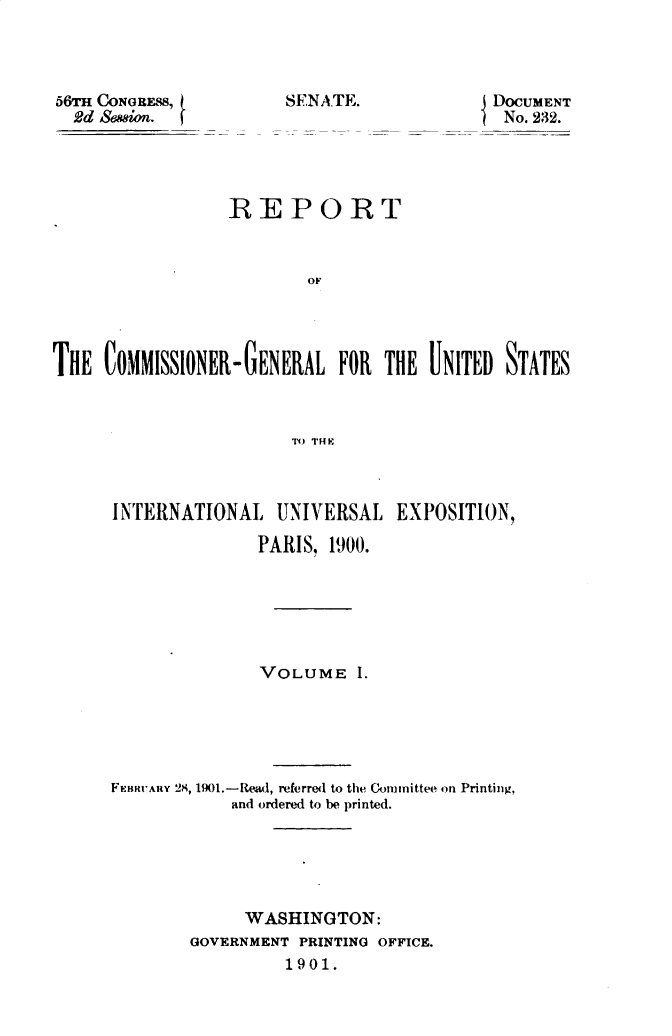 handle is hein.usccsset/usconset32330 and id is 1 raw text is: 



56M CONGRESS,
  2d Saion.


DOCUMENT
No. 232.


                 REPORT



                         or




THlE COMMISSIONER-IGENERAL  FOR  THE UINITED) STATES



                        TX) THE


INTERNATIONAL   UNIVERSAL   EXPOSITION,

               PARIS, 1900.






               VOLUME   1.





FEnvHUAny 28, 1901.-Read, referred to the Committee on Printing,
            and ordered to be printed.





            WASHINGTON:
        GOVERNMENT PRINTING OFFICE.
                 1901.


SENA.TE.


