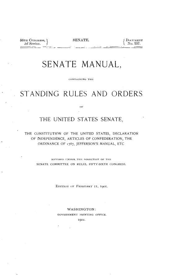 handle is hein.usccsset/usconset32337 and id is 1 raw text is: 










56TIH CONGRESS, I
  ;?d )Ses.4ion.  f


SENATE.              DOCUMENT
                      No. 237.


         SENATE MANUAL,


                    CONTAINING THE




STANDING RULES AND ORDERS


                        OF



        THE   UNITED   STATES SENATE,



  THE CONSTITUTION OF THE UNITED STATES, DECLARATION
    OF INDEPENDENCE, ARTICLES OF CONFEDERATION, THE
       ORDINANCE OF 1787, JEFFERSON'S MANUAL, ETC



             REVISED UNDER THE DIRECTION OF TlE
       SENATE COMMITTEE ON RULES, FIFTY-SIXTH CONGRESS.





              EDIriox OF FEBKUARY II, 1901.






                   WASHINGTON:
               GOVERNMENT PRINTING OFFICE,
                       Igol.



