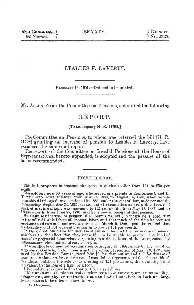 handle is hein.usccsset/usconset32342 and id is 1 raw text is: 





56TH CONGREss,                  SENATE.                          RaEORT
  2d   e                                                         No. 2323.






                      LEALDES F. LAVERTY.



                 FEBRUARY  19, 1901.-Ordered to be printed.



Mr. AILEN,   from  the Committee   on  Pensions, submitted  the following

                             REPORT.

                        [To accompany H. R. 11798.

  The Committee on Pensions, to whom was referred the bill (H. R.
11798) granting  an  increase  of pension   to Lealdes  F. Laverty,   have
examined  the same  and  report:
  The report  of  the Committee   on  Invalid  Pensions  of  the House  of
Representatives,  hereto  appended,  is adopted  and  the passage  of  the
bill is recommended.



                            HOUSE REPORT.

  This bill proposes to increase the pension of this soldier from $24 to $50 per
month.
  This soldier, now 56 years of age, who served as a private in Companies C and B,
Thilrt-fourth lowa Infantry, from April 6,1863, to August 15, 1865, when he was
honorablydischarged, was pnioned in 1885, under the general law, at $8 per month,
Commencing September  24, 1881, on account of rheumatism and resulting disease of
hart. of servic-e origin; was increased to $12 per month from May 18, 1887, and to
P4 per month from June 25, 1890; and he is now in receipt of that pension.
  HL9 claim for increase of nsion, fild March 23, 1897, in which he alleged that
he is totalI diabi from a I manual labor, and that much of the time he requires
assiance to d res and undress, wa    ted March 9, 1899, upon the ground that
his disability did not warrant a rating in excess of $24 per month.
  In supp  of his claim for increase of pension ie filed the testimony of several
neiuhbors to the effect that they knew him to be unable to perform any kind of
manual or physicial labor whatever, owing to serious disease of the heart, caused by
itflamnator -rheuiatism of service origin.
  The certificate of medical examination of August 25, 1897, made by the board of
surgeons at Guthrie, Okla., upon which the action of rejection of Mar ch 9, 1899), was
ned  by the Pension Bureau, rated him $8 for rheumatism and $17 for disease of
heart, and in that certificate the board of examining surgeons stated that the comnbined
disabilities entitled the soldier to a rating of $24 per month, the disability being
quivalent to the loss of a hand or a foot.
  lis condition is described in that certificate as follows:
   Rheumatism: All joints of hody tender: musc!vs of back very tender; no swelling,
  enreent,  atrophy, or contraction; motion limited one ixfli in back and large
ant,: claims to be often confined to bed.
    SI 14--1


