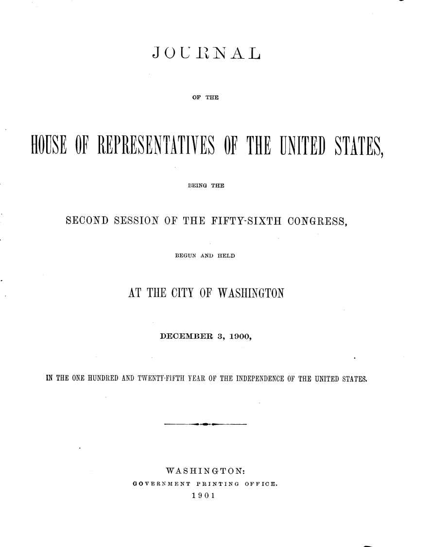 handle is hein.usccsset/usconset32343 and id is 1 raw text is: 





                    JOURINAL




                           OF THE





HOUSE  OF  REPRESENTATIVES OF THE UNITED STATES,



                          BEING THE



      SECOND  SESSION OF THE  FIFTY-SIXTH  CONGRESS,



                        BEGUN AND HELD




                AT THE CITY OF WASHINGTON




                     DECEMBER  3, 1900,




  IN THE ONE HUNDRED AND TWENTY-FIFTH YEAR OF THE INDEPENDENCE OF THE UNITED STATES.










                      WASHINGTON:
                 GOVERNMENT PRINTING OFFICE.
                           1901


