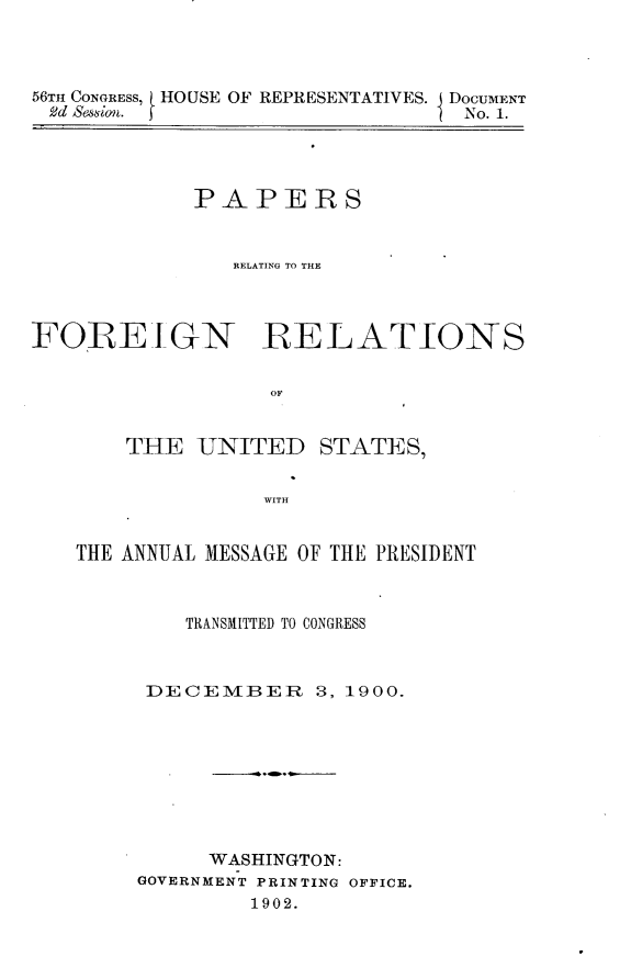 handle is hein.usccsset/usconset32344 and id is 1 raw text is: 



56Tm CONGRESS, HOUSE OF REPRESENTATIVES. DOCUMENT
  Sd &ssiom. f                 I No. 1.


             PAPERS


                RELATING TO THE



FOREIGN RELATIONS


                  OF


       THE   UNITED   STATES,


                  WITH


   THE ANNUAL MESSAGE OF THE PRESIDENT



            TRANSMITTED TO CONGRESS



         DECEMBER 3, 1900.









              WASHINGTON:
        GOVERNMENT PRINTING OFFICE.
                 1902.


