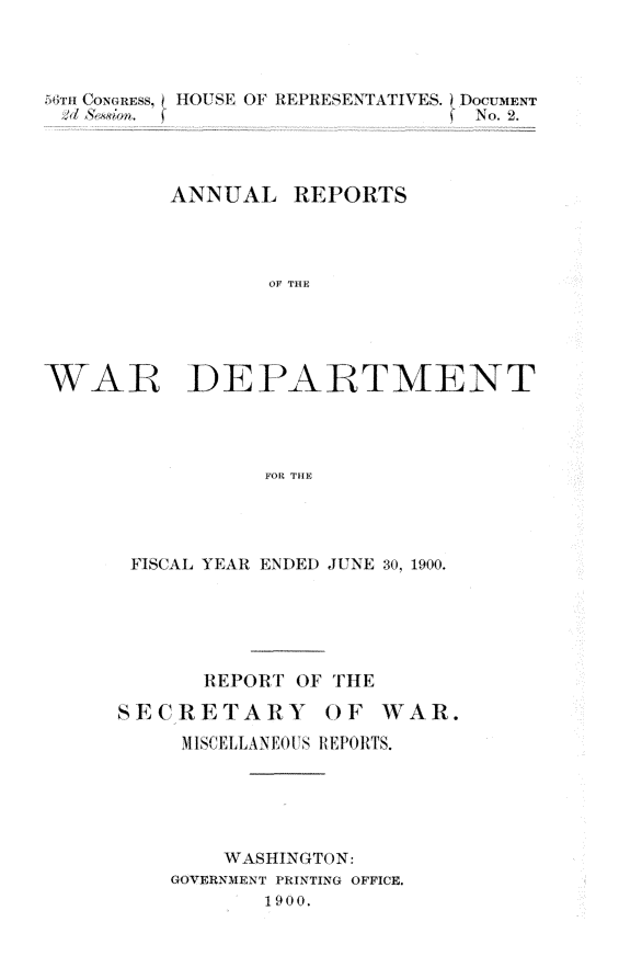 handle is hein.usccsset/usconset32345 and id is 1 raw text is: 



  5mCONGREss, HOUSE OF REPRESENTATIVES. EDOCUMIENT
  >d 6&ion. f                  ( No. 2.



          ANNUAL   REPORTS



                 OF THE'




WAR DEP-ARTMENT




                 FOR TH111E


FISCAL YEAR ENDED JUNE 30, 1900.





       REPORT OF THE

SECRETARY OF WAR.
     M ISCELLANEOUS REPORTS.





        WASHINGTON:
    GOVERNMENT PRINTING OFFICE.
           1900.


