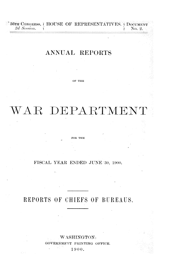 handle is hein.usccsset/usconset32346 and id is 1 raw text is: 



GTH1 Coxo~uw IHOUWSE OF REPRESENTATIVES.





         ANNUAL   RE1ORTS





                OF THE






WAR DEPARTMENT




                FOR THE


   FISCAL YEAR ENDED JUNE 30, 1900.







REPORTS OF CHIEFS OF BUREAUS.







         A1 \SHINGTON:
      GOVERNMFT PHINTING OFFICE.
            1900.



