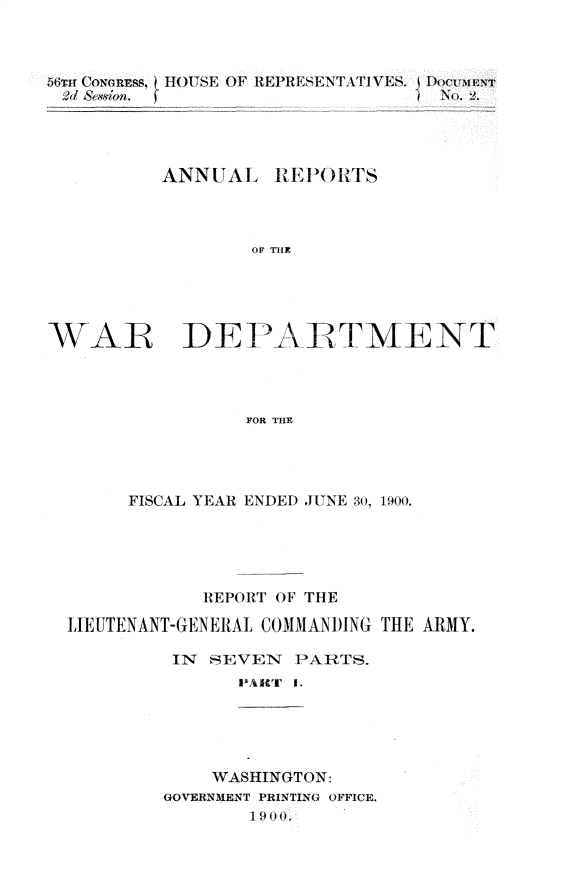 handle is hein.usccsset/usconset32347 and id is 1 raw text is: 



56Tm CONGRESS, IIOUSE OF REPRESENTATIVES. I'DoumEs
VdSeson fN. 2.




         ANNUAL  REPORTS



                OF THE





WAR DEPARTMENT




               FOR THE


     FISCAL YEAR ENDED JUNE 30, 1900.





          REPORT OF THE

LIEUTENANT-GENERAL COMMANDING THE ARMY.

        IN SEVEN PARTS.
             PAi'r t.





           WASHINGTON:
       GOVERNMENT PRINTING OFFICE.
              1900.


