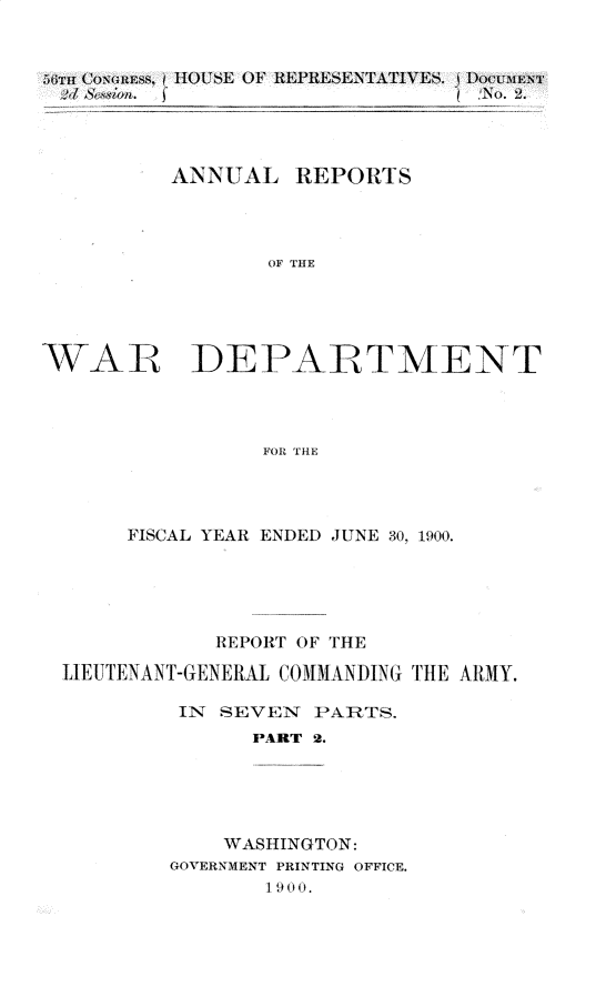 handle is hein.usccsset/usconset32348 and id is 1 raw text is: 


   CONGRS, IOLUSE OF REPRESENTATIVES. DocUI:NT





          ANNUAL   REPORTS




                 OF THE





WAR DEPARTMENT




                FOR THE


     FISCAL YEAR ENDED JUNE 30, 1900.





           REPORT OF THE

LIEUTENANT-GENERAL COMMANDING THE ARMY.

         TN SEVEN  PAIRTS.
              PART 2.





            WASHINGTON:
        GOVERNMENT PRINTING OFFICE.
               1 900.


