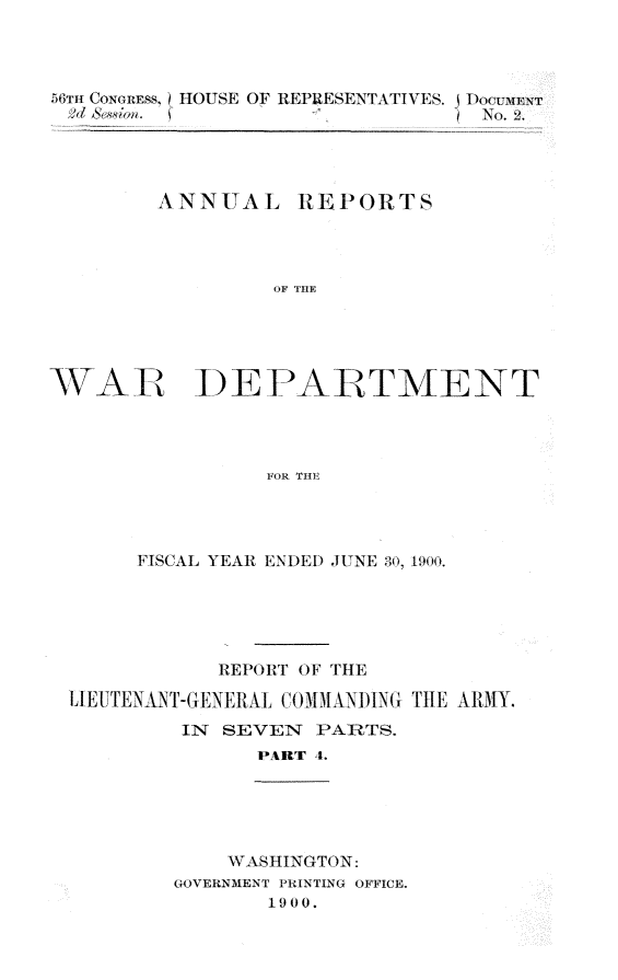 handle is hein.usccsset/usconset32350 and id is 1 raw text is: 




56Tn CONGRESS, HOUSE OF REPRESENTATIVES. j Doceverr
         2d S&8~ia. S          5 No. 2




         ANNUAL REPORTS




                 OF THFE





WAR DEPARTMENT




                 FOR THVE


     FISCAL YEAR ENDED JUNE 30, 1900.





           REPORrT OF THE

UI EUTENANT-GENERALI. CO MMANDING THE ARMY.
         IN SEVEN  PARTS.
               PART 4.


    WASHINGTON:
GOVERNMENT PRINTING OFFICE.
       1900.



