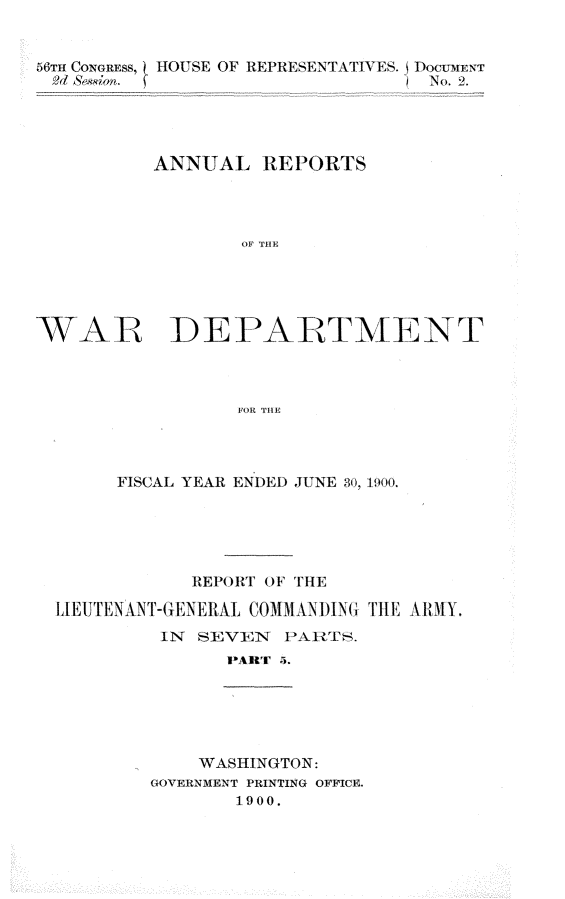 handle is hein.usccsset/usconset32351 and id is 1 raw text is: 


56Tn CONGREss, HOUSE OF REPRESENTATIVES. j TOCJMENT
2d 8bm.                          No. 2.




          ANNUAL   REPORTS




                  OF TI





WAR DEPARTMENT



                 FOR TH1E


     FISCAL YEAR ENDED JUNE 30, 1900.





            REPORT OF THE

LI[EJTENANT-G ENERAL C1OMMAN71)1NG' T lE A H AlY.
         IN SEVEN  PARTS.
               PART 4.






            WASHINGTON:
        GOVERNMENT PRINTING OFFICE.
               1900.


