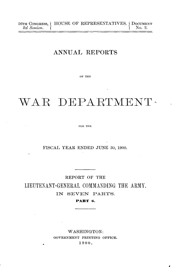 handle is hein.usccsset/usconset32352 and id is 1 raw text is: 



56TH CONGRESS, HOUSE OF REPRESENTATIVES. I DOCUMENT
2d Besion.                        No . 2.


ANNUAL   REPORTS




        OF THE


WAR


DEPARTMENT-


          FOR THE




FISCAL YEAR ENDED JUNE 30, 1900.


            REPORT OF THE

LIEUTENANT-GENERAL COMMANDING THE ARMY.
         IN SEVEN   PARTS.
               PART 6.


    WASHINGTON:
GOVERNMENT PRINTING OFFICE.
       1900.


A


