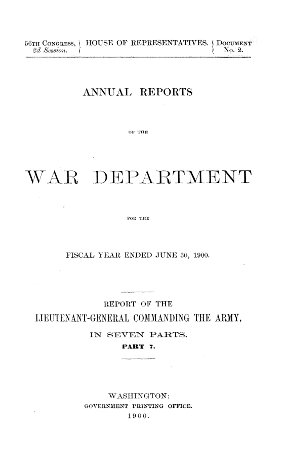 handle is hein.usccsset/usconset32353 and id is 1 raw text is: 



56Tmif CONGRESS, I HOU SE OF REPRESENTATIVES. DOcUMENT
  >d Adtn. (No. 2.




          ANNUAL REPORTS




                  OF THE





WAR DEPARTMENT



                  FOR THE


     FISCAL YEAR ENDED JUNE 30, 1900.





            REPORT OF THE

LIE UTENANT-GENEIAL COMMANDING THE ARMY.

          IN SEVEN  PARTS.
               PART 7.


    WASHINGTON:
GOVERNMENT PRINTING OFFICE.
        1 90 0.


