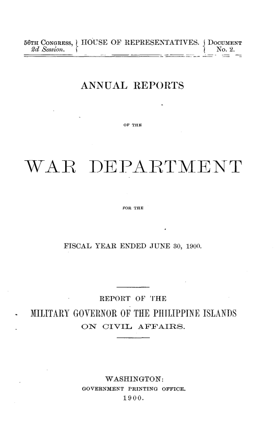 handle is hein.usccsset/usconset32354 and id is 1 raw text is: 




56TH CONGRESS,
2d Session.


HOUSE OF REPRESENTATIVES. I DOCUMENT
                        No. 2.


          ANNUAL REPORTS




                  OF THE





WAR DEPARTMENT




                  FOR THE


      FISCAL YEAR ENDED JUNE 30, 1900.






            REPORT OF THE

MILITARY GOVERNOR OF THE PHILIPPINE ISLANDS
         ON  CIVIL AFFAIRS.






             WASHINGTON:
         GOVERNMENT PRINTING OFFICE.
                 1900.



