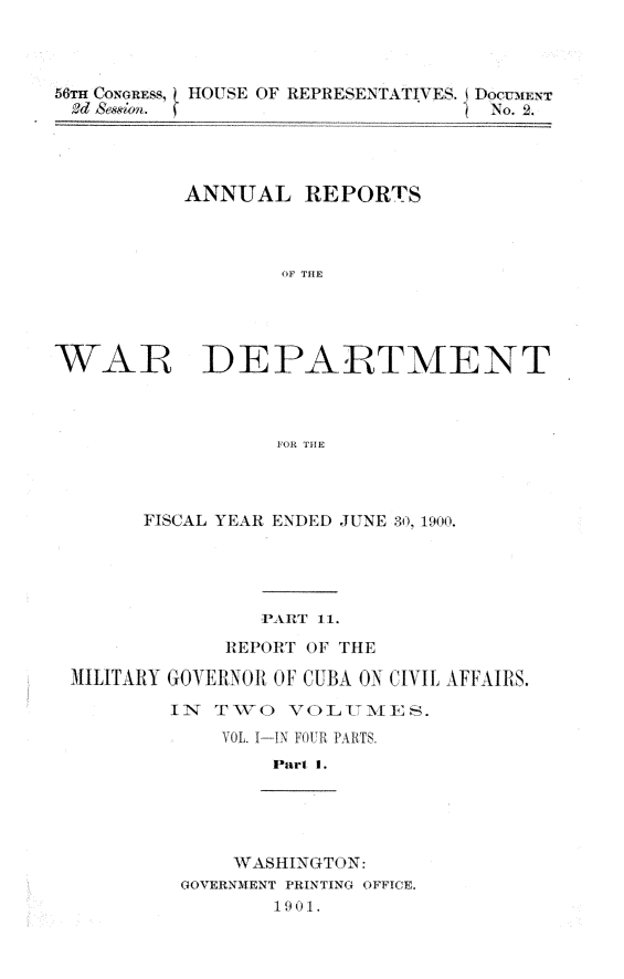 handle is hein.usccsset/usconset32355 and id is 1 raw text is: 



56TH CoonEss, HOUSE OF REPRESENTATIVES. DOCUMENT
Ad S&&~von.                      ? No. 2.




          ANNUAL REPORTS



                  OF THE




WAR DEPARTMENT



                  FOR THE


      FISCAL YEAR ENDED JUNE 30, 1900.





               PART 1 1.
            REPORT OF THE

MILITARY GOVERNO1 01F CUBA ON CIVIIL AFFAIRIS.

        IN  TVO  VOLUM ES.
            VOL. I-IN FOUR PARTS.
                Part 1.


    WASHINGT(ON:
GOVERNMENT PRINTING OFFICE.
       19 01.


